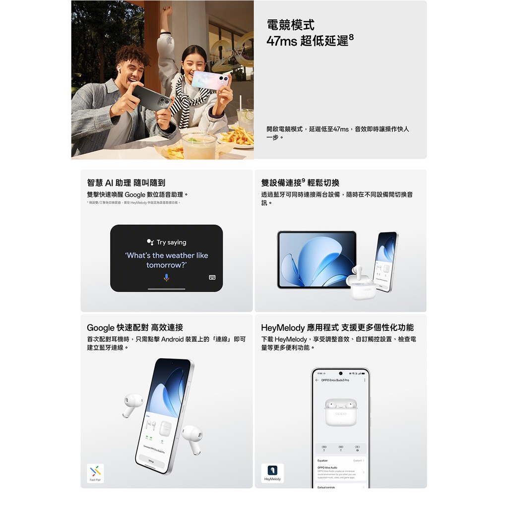 智慧 AI  隨叫隨到電競模式47ms 超低延遲開啟電競模式,延遲低至47ms,音效即時讓操作快人一步。設備連接輕鬆切換雙擊快速喚醒 Google 數位助理。*雙/切換歌曲,需在 Hey  語音助理。透過藍牙可同時連接兩台設備,隨時在不同設備間切換音訊。Try sayingWhats the weather liketomorrow?Google 快速配對 高效連接首次配對耳機時,只需點擊 Android 裝置上的「連線」即可建立藍牙連線。Hey Melody 應用 更多個性化功能下載HeyMelody,享受調整音效、自訂觸控設置、檢查電量等更多便利功能。Hey Melody