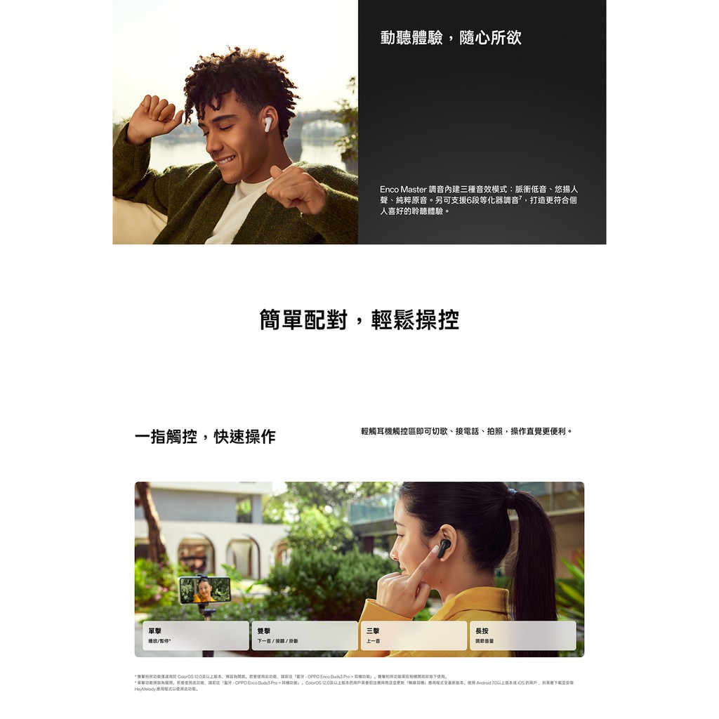 動聽體驗隨心所欲 Master 調音內建三種音效模式脈衝低音、悠揚人聲、純粹原音另可支援6段等化器調音打造更符合個人喜好聆聽體驗配對輕鬆操控一指觸控快速操作輕觸觸控區即可切歌、接電話、拍操作直覺更便利單擊播放。雙擊下一//掛斷三上一首長按音量簡單照  若要此    下。,若要使用此,: Enco    耳機, 的耳機。使用 Android 版本 的用戶,。HeyMelody 應用使用此功能。